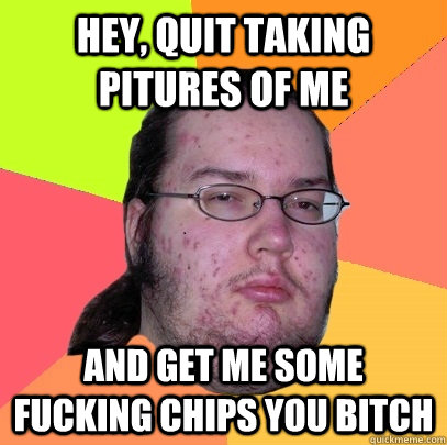 hey quit taking pitures of me and get me some fucking chips - Butthurt Dweller