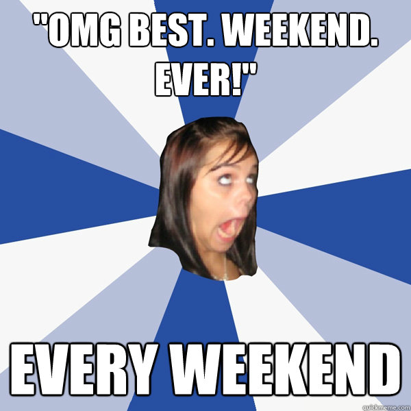omg best weekend ever every weekend - Annoying Facebook Girl