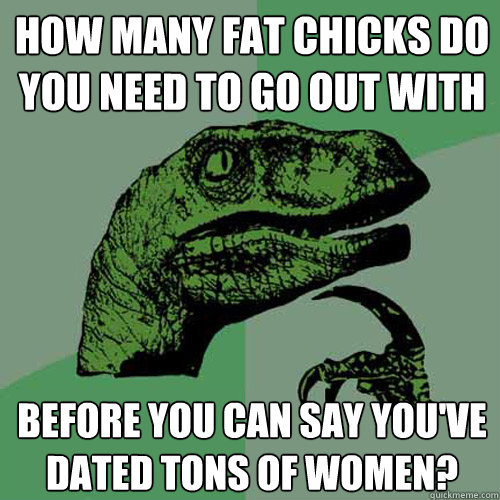 how many fat chicks do you need to go out with before you ca - Philosoraptor