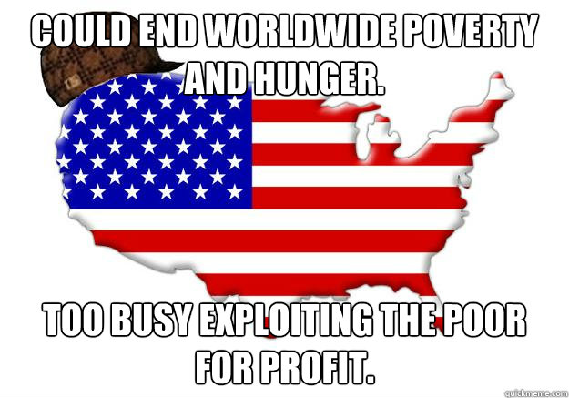 could end worldwide poverty and hunger too busy exploiting - Scumbag america