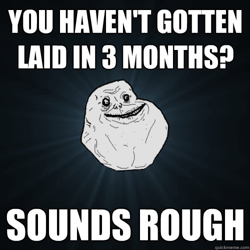 you havent gotten laid in 3 months sounds rough - Forever Alone