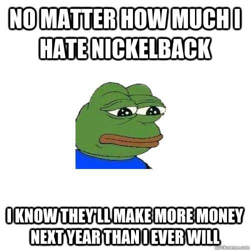 no matter how much i hate nickelback i know theyll make mor - Sad Frog