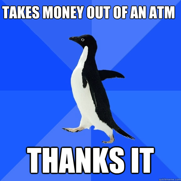 takes money out of an atm thanks it - Socially Awkward Penguin