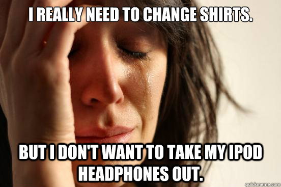 i really need to change shirts but i dont want to take my - First World Problems