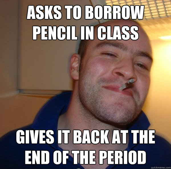 asks to borrow pencil in class gives it back at the end of t - Good Guy Greg
