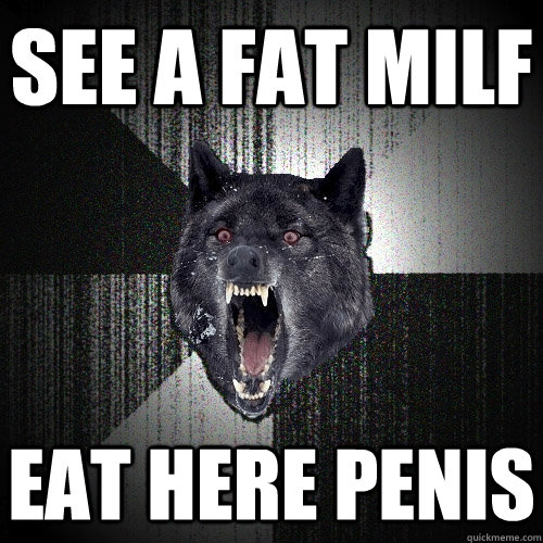 see a fat milf eat here penis Insanity Wolf