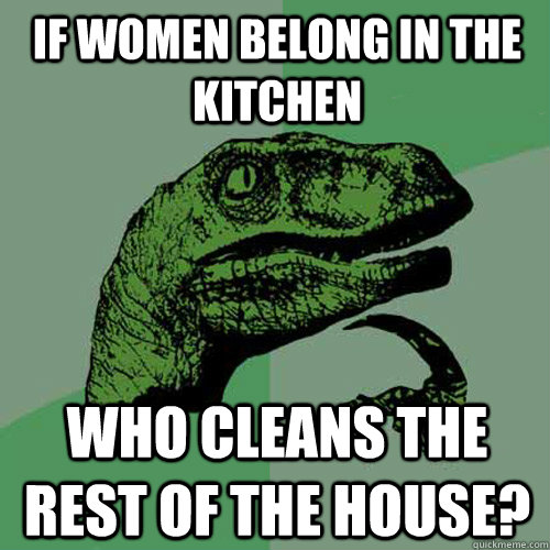 if women belong in the kitchen who cleans the rest of the ho - Philosoraptor