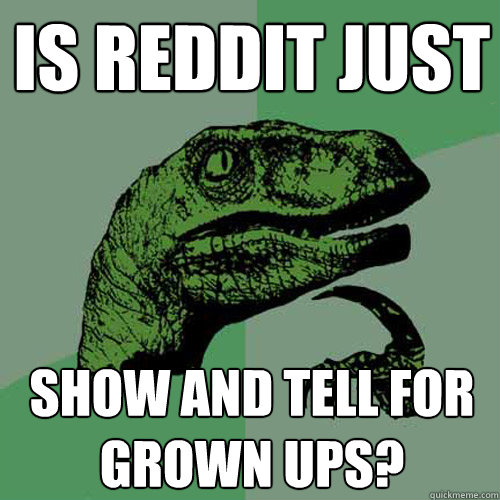 is reddit just show and tell for grown ups - Philosoraptor