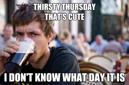 thirsty thursday thats cute i dont know what day it is - Lazy College Senior
