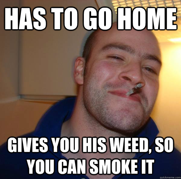 has to go home gives you his weed so you can smoke it - Good Guy Greg