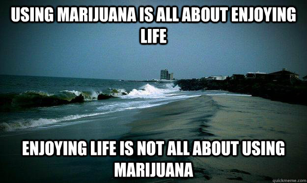 using marijuana is all about enjoying life enjoying life is - life beach