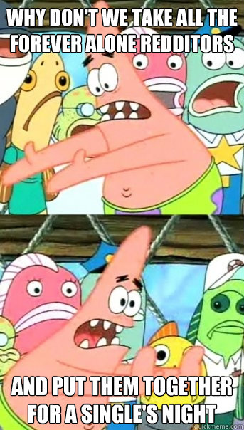 why dont we take all the forever alone redditors and put th - Push it somewhere else Patrick