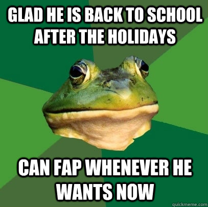glad he is back to school after the holidays can fap wheneve - Foul Bachelor Frog