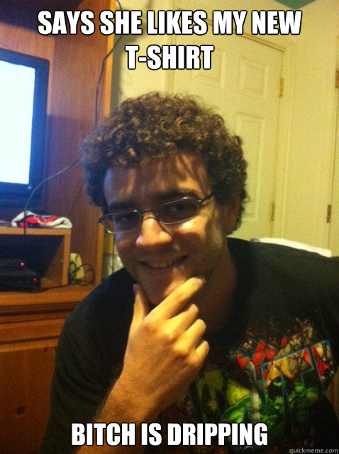 says she likes my new tshirt bitch is dripping - Over confident nerd