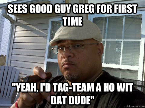 sees good guy greg for first time yeah id tagteam a ho w - Ghetto Good Guy Greg