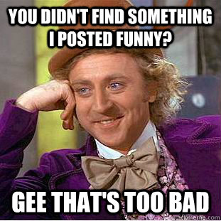 you didnt find something i posted funny gee thats too bad - Psychotic Willy Wonka