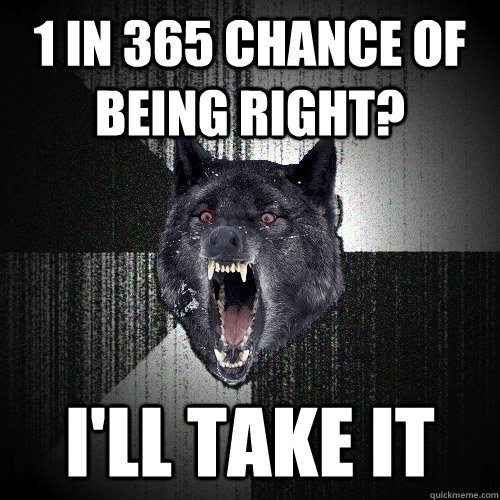 1 in 365 chance of being right ill take it - Insanity Wolf