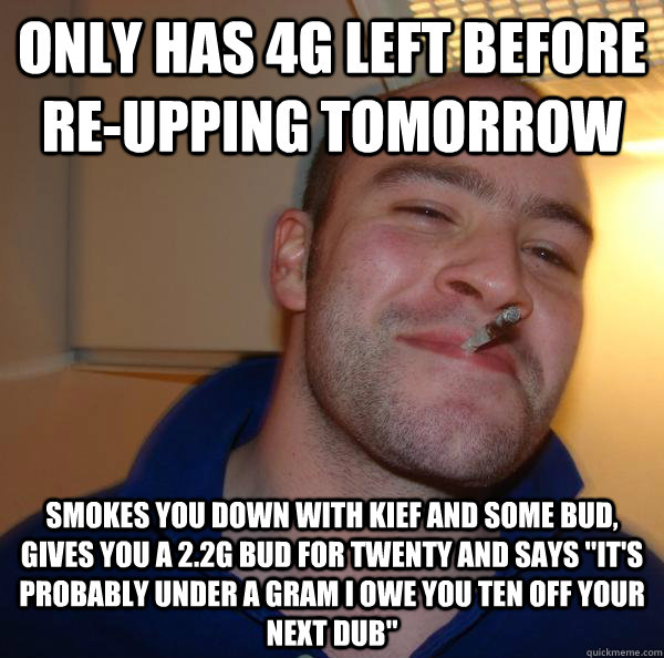 only has 4g left before reupping tomorrow smokes you down w - Good Guy Greg