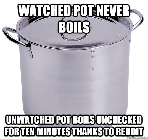 watched pot never boils unwatched pot boils unchecked for te - Reddit pot