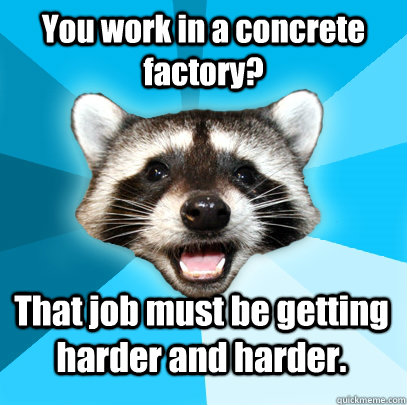 you work in a concrete factory that job must be getting har - Lame Pun Coon