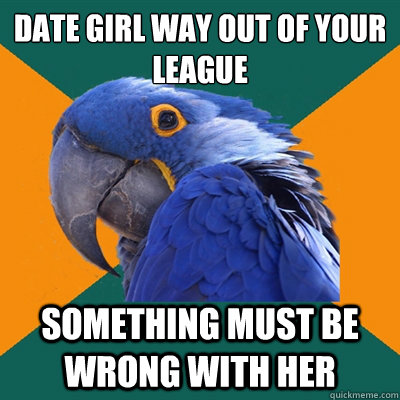 date girl way out of your league something must be wrong wit - Paranoid Parrot