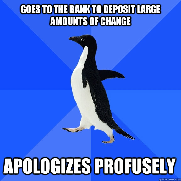 goes to the bank to deposit large amounts of change apologiz - Socially Awkward Penguin