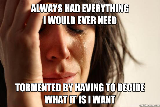 always had everything i would ever need tormented by having  - First World Problems