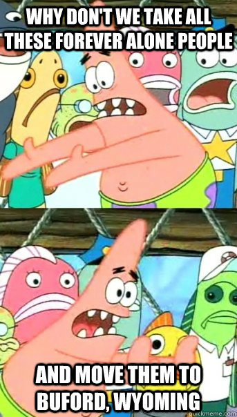 why dont we take all these forever alone people and move th - Push it somewhere else Patrick