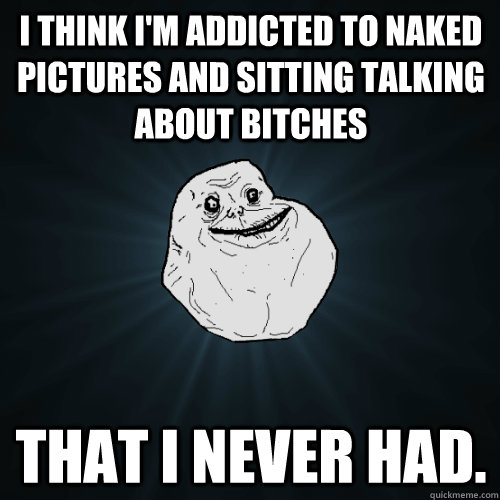 i think im addicted to naked pictures and sitting talking a - Forever Alone