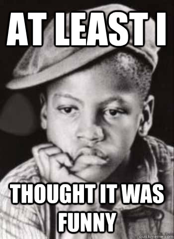 at least i thought it was funny - How I feel when I get no upvotes.