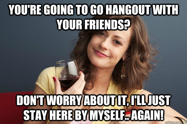 youre going to go hangout with your friends dont worry ab - Forever Resentful Mother