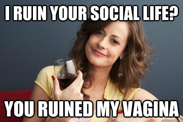 i ruin your social life you ruined my vagina - Forever Resentful Mother