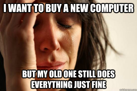 i want to buy a new computer but my old one still does every - First World Problems
