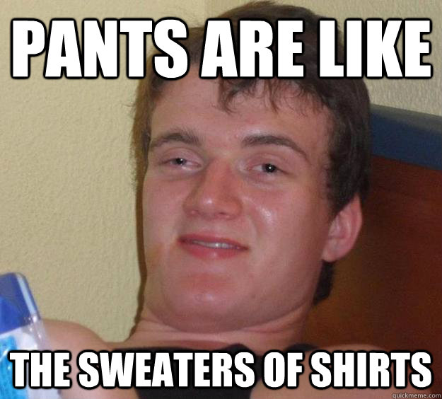 pants are like the sweaters of shirts - 10 Guy