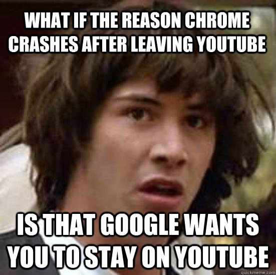 what if the reason chrome crashes after leaving youtube is t - conspiracy keanu