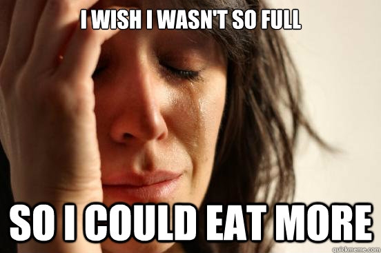 i wish i wasnt so full so i could eat more - First World Problems