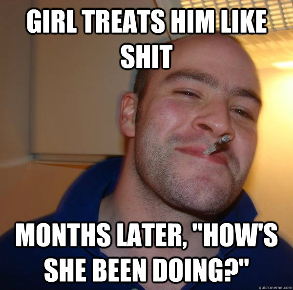 girl treats him like shit months later hows she been doin - Good Guy Greg