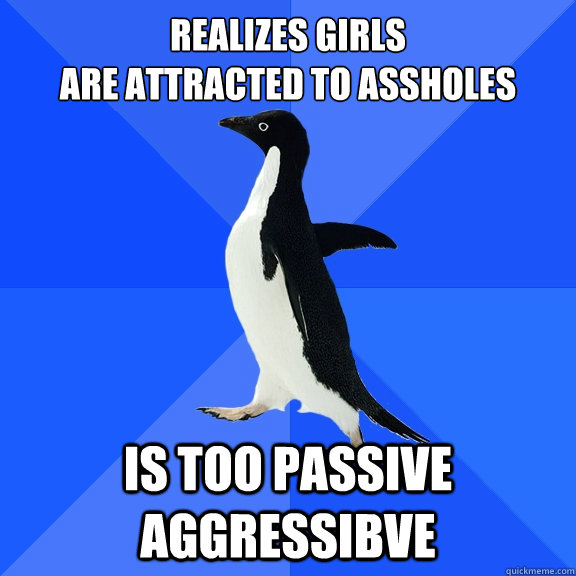 realizes girls are attracted to assholes is too passive agg Socially