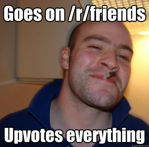 goes on rfriends upvotes everything - Good Guy Greg