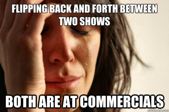 flipping back and forth between two shows both are at commer - First World Problems