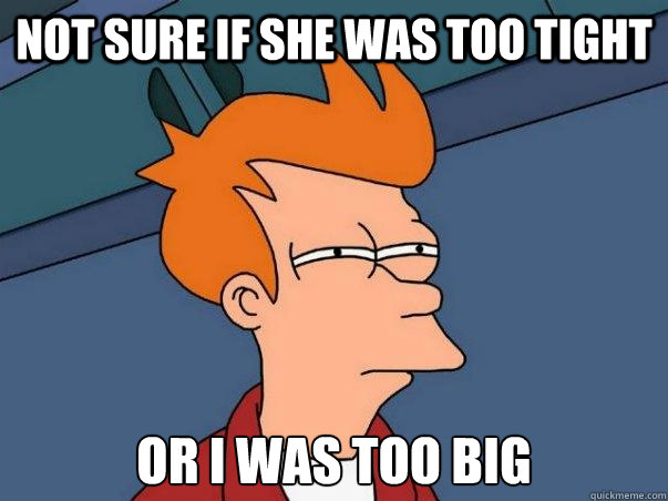 not sure if she was too tight or i was too big - Not sure Fry