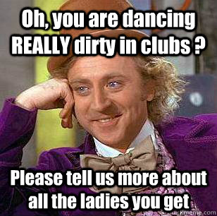 oh you are dancing really dirty in clubs please tell us m - Condescending Wonka