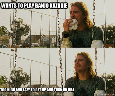 wants to play banjo kazooie too high and lazy to get up and - First World Stoner Problems