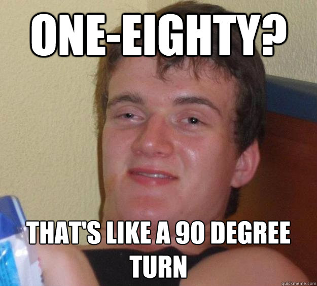 oneeighty thats like a 90 degree turn - 10 Guy