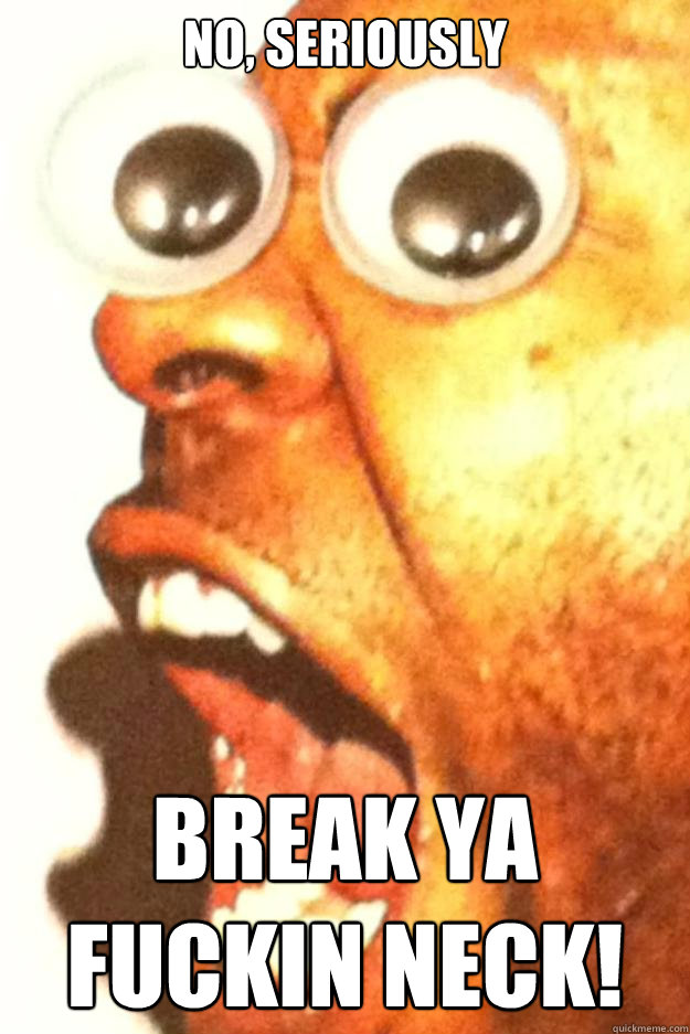 no seriously break ya fuckin neck -