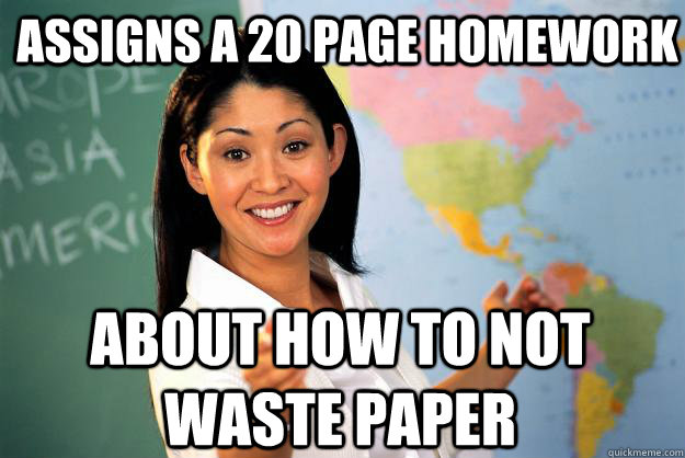 assigns a 20 page homework about how to not waste paper - Unhelpful High School Teacher