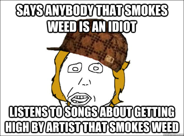 says anybody that smokes weed is an idiot listens to songs a - Scumbag Girlfriend