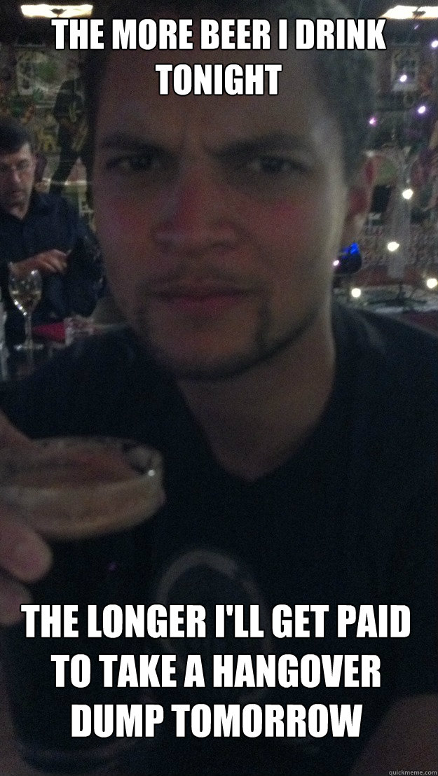 the more beer i drink tonight the longer ill get paid to ta - Disaffected Worker