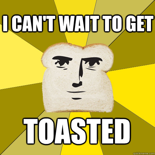 i cant wait to get toasted - Breadfriend