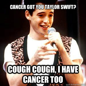 cancer got you taylor swift cough cough i have cancer too - Fake sick Ferris